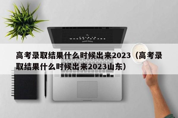 高考录取结果什么时候出来2023（高考录取结果什么时候出来2023山东）