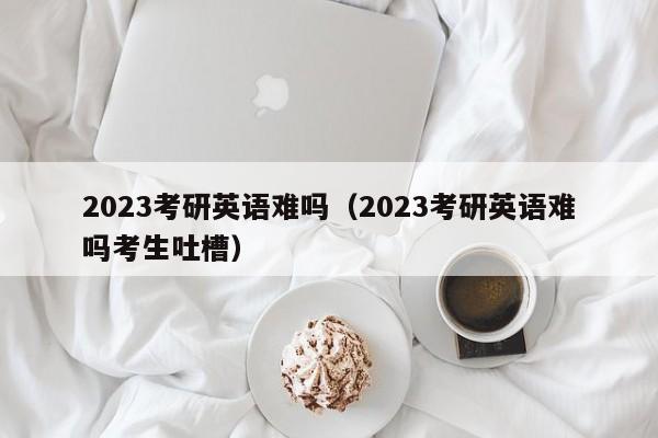 2023考研英语难吗（2023考研英语难吗考生吐槽）