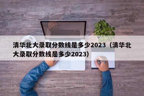 清华北大录取分数线是多少2023（清华北大录取分数线是多少2023）