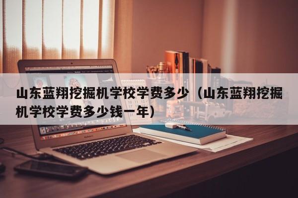 山东蓝翔挖掘机学校学费多少（山东蓝翔挖掘机学校学费多少钱一年）