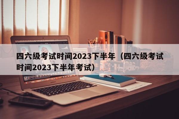 四六级考试时间2023下半年（四六级考试时间2023下半年考试）