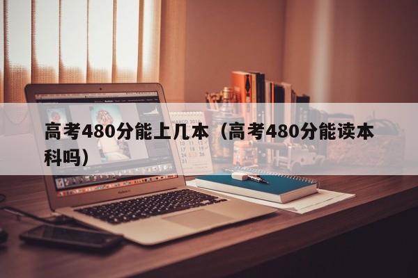 高考480分能上几本（高考480分能读本科吗）