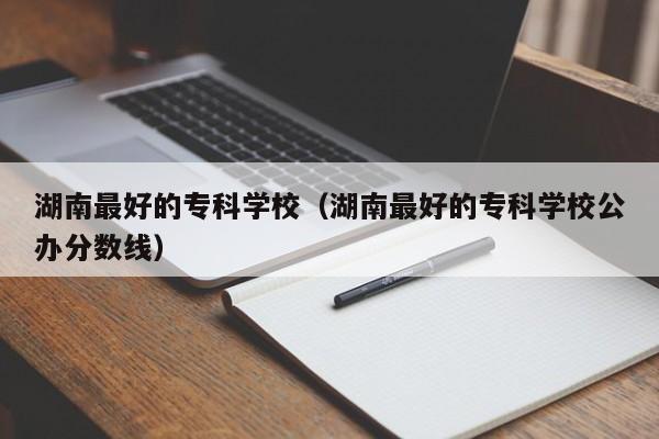 湖南最好的专科学校（湖南最好的专科学校公办分数线）