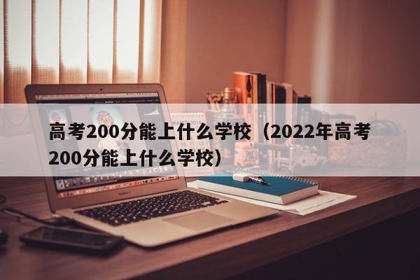 高考200分能上什么学校（2022年高考200分能上什么学校）