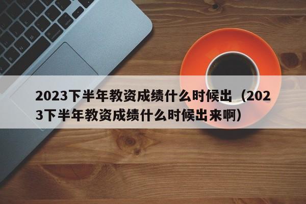 2023下半年教资成绩什么时候出（2023下半年教资成绩什么时候出来啊）