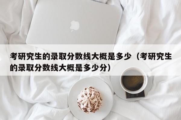 考研究生的录取分数线大概是多少（考研究生的录取分数线大概是多少分）