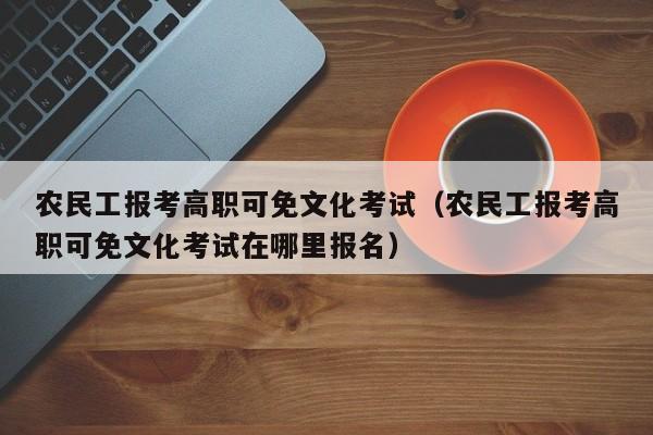 农民工报考高职可免文化考试（农民工报考高职可免文化考试在哪里报名）