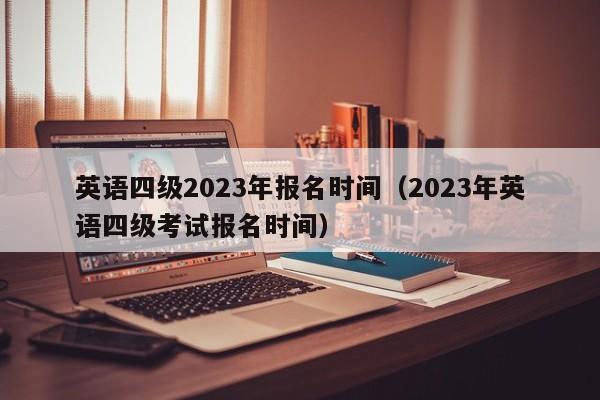 英语四级2023年报名时间（2023年英语四级考试报名时间）