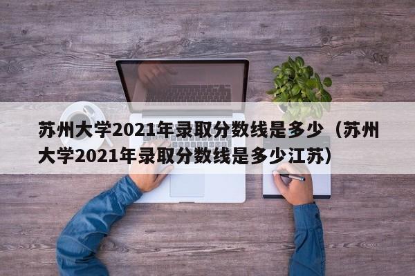 苏州大学2021年录取分数线是多少（苏州大学2021年录取分数线是多少江苏）