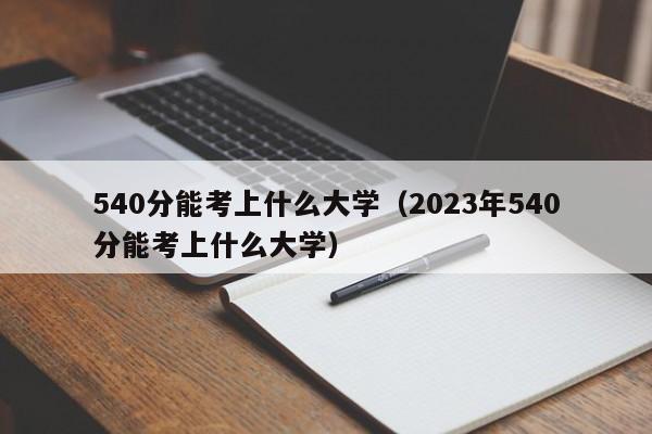 540分能考上什么大学（2023年540分能考上什么大学）