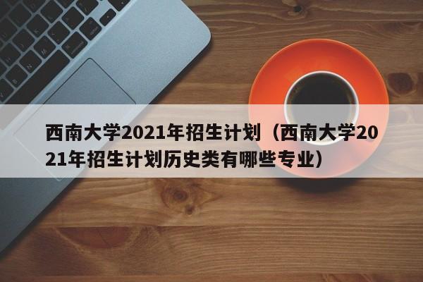 西南大学2021年招生计划（西南大学2021年招生计划历史类有哪些专业）