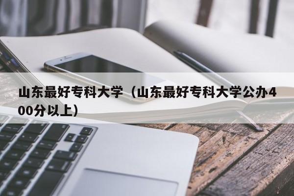 山东最好专科大学（山东最好专科大学公办400分以上）