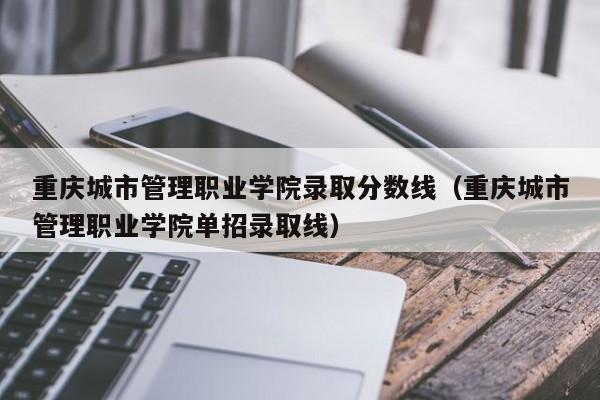 重庆城市管理职业学院录取分数线（重庆城市管理职业学院单招录取线）