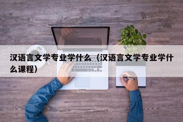 汉语言文学专业学什么（汉语言文学专业学什么课程）