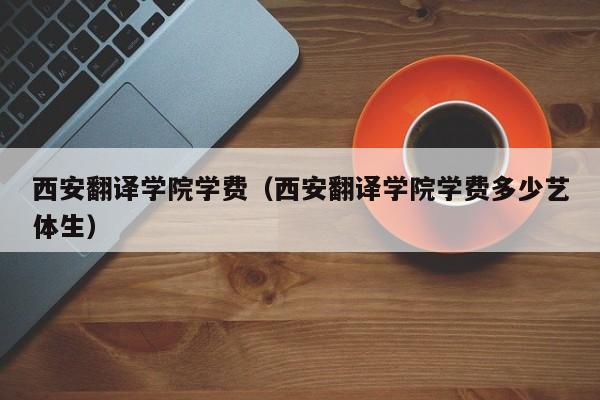 西安翻译学院学费（西安翻译学院学费多少艺体生）