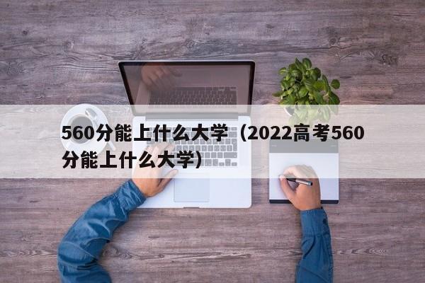 560分能上什么大学（2022高考560分能上什么大学）