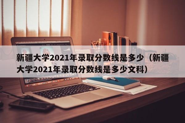 新疆大学2021年录取分数线是多少（新疆大学2021年录取分数线是多少文科）