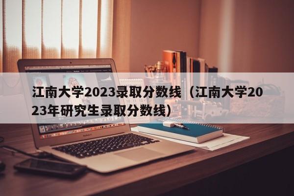 江南大学2023录取分数线（江南大学2023年研究生录取分数线）