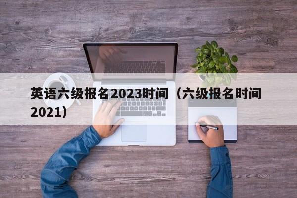 英语六级报名2023时间（六级报名时间 2021）