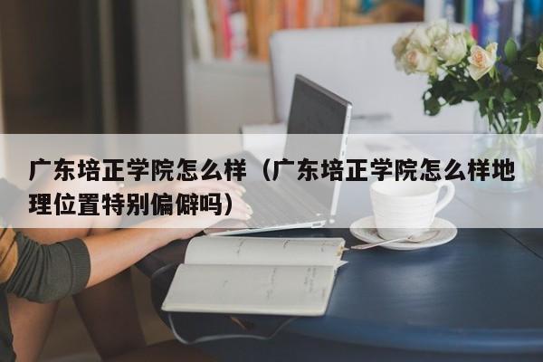 广东培正学院怎么样（广东培正学院怎么样地理位置特别偏僻吗）