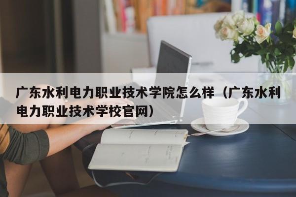 广东水利电力职业技术学院怎么样（广东水利电力职业技术学校官网）