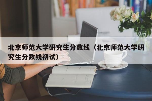 北京师范大学研究生分数线（北京师范大学研究生分数线初试）