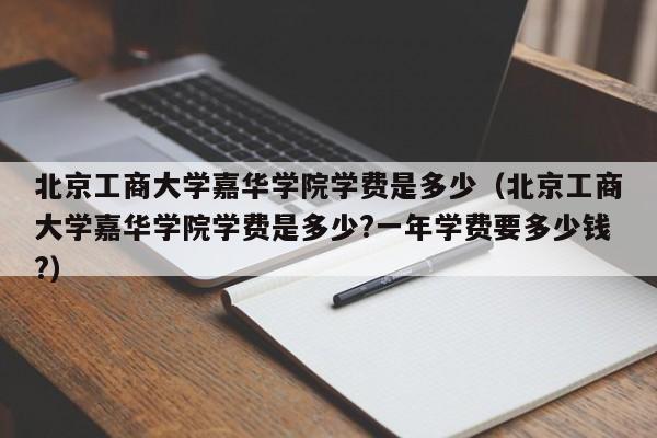 北京工商大学嘉华学院学费是多少（北京工商大学嘉华学院学费是多少?一年学费要多少钱?）