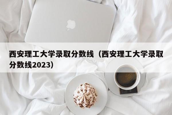 西安理工大学录取分数线（西安理工大学录取分数线2023）