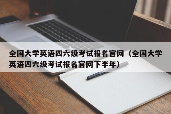 全国大学英语四六级考试报名官网（全国大学英语四六级考试报名官网下半年）