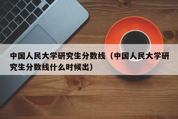 中国人民大学研究生分数线（中国人民大学研究生分数线什么时候出）