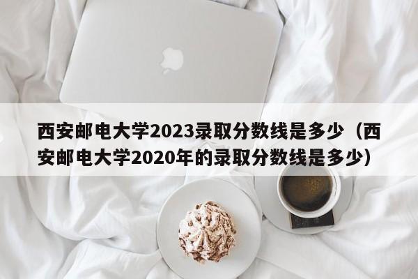 西安邮电大学2023录取分数线是多少（西安邮电大学2020年的录取分数线是多少）