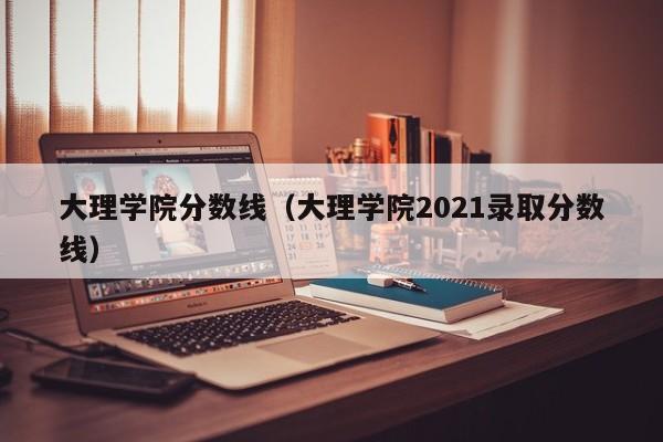 大理学院分数线（大理学院2021录取分数线）