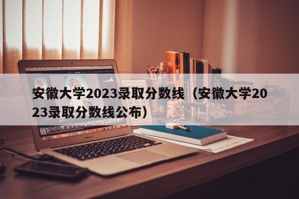 安徽大学2023录取分数线（安徽大学2023录取分数线公布）