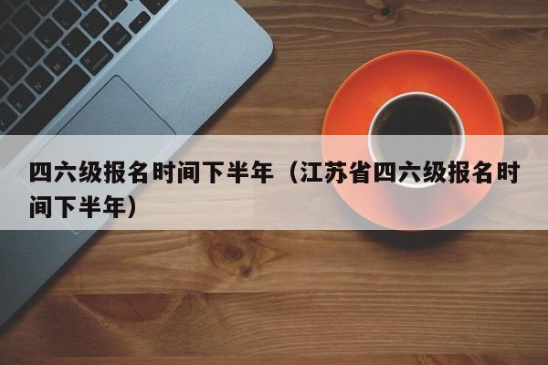 四六级报名时间下半年（江苏省四六级报名时间下半年）