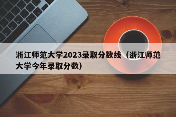 浙江师范大学2023录取分数线（浙江师范大学今年录取分数）