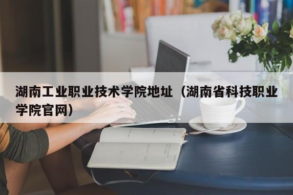 湖南工业职业技术学院地址（湖南省科技职业学院官网）