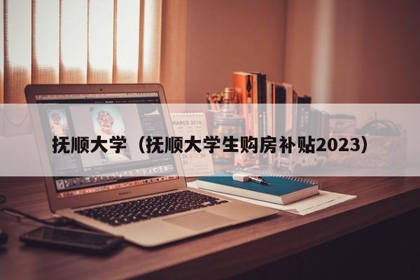 抚顺大学（抚顺大学生购房补贴2023）