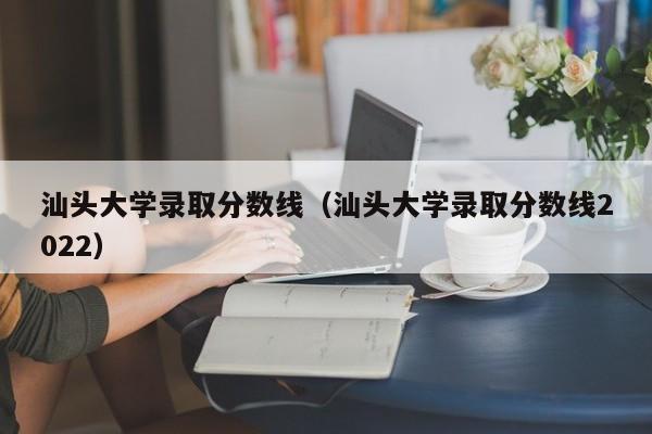 汕头大学录取分数线（汕头大学录取分数线2022）