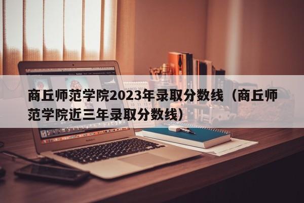 商丘师范学院2023年录取分数线（商丘师范学院近三年录取分数线）