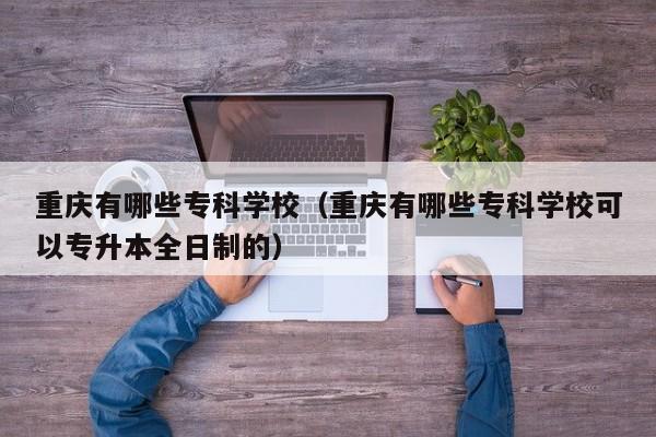 重庆有哪些专科学校（重庆有哪些专科学校可以专升本全日制的）