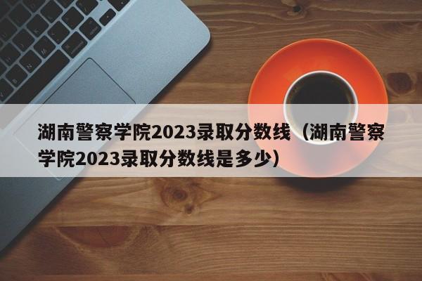 湖南警察学院2023录取分数线（湖南警察学院2023录取分数线是多少）