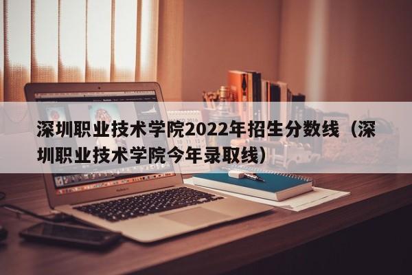 深圳职业技术学院2022年招生分数线（深圳职业技术学院今年录取线）