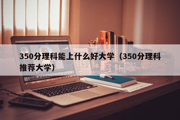 350分理科能上什么好大学（350分理科推荐大学）