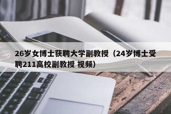 26岁女博士获聘大学副教授（24岁博士受聘211高校副教授 视频）