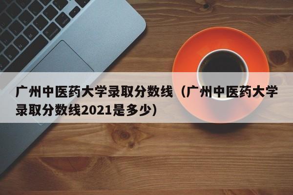 广州中医药大学录取分数线（广州中医药大学录取分数线2021是多少）