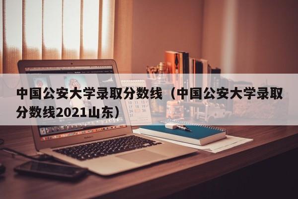 中国公安大学录取分数线（中国公安大学录取分数线2021山东）