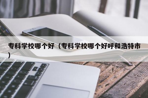 专科学校哪个好（专科学校哪个好呼和浩特市）