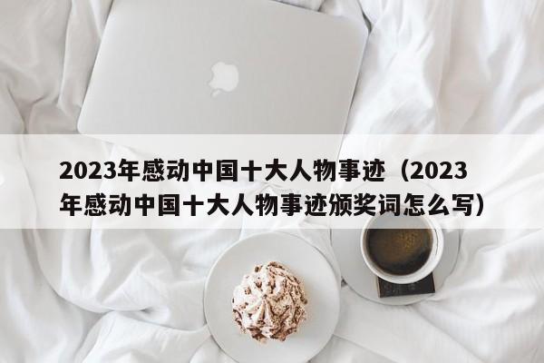 2023年感动中国十大人物事迹（2023年感动中国十大人物事迹颁奖词怎么写）