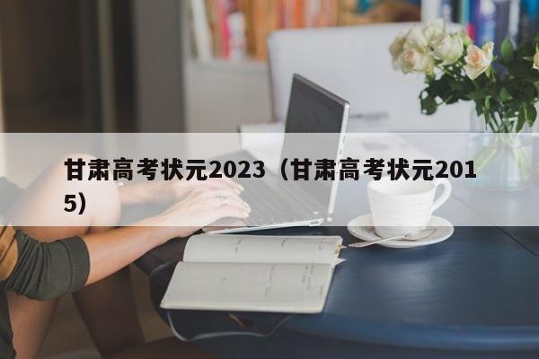 甘肃高考状元2023（甘肃高考状元2015）