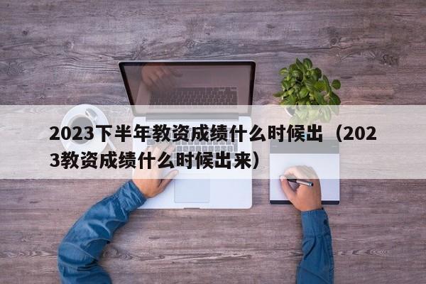 2023下半年教资成绩什么时候出（2023教资成绩什么时候出来）